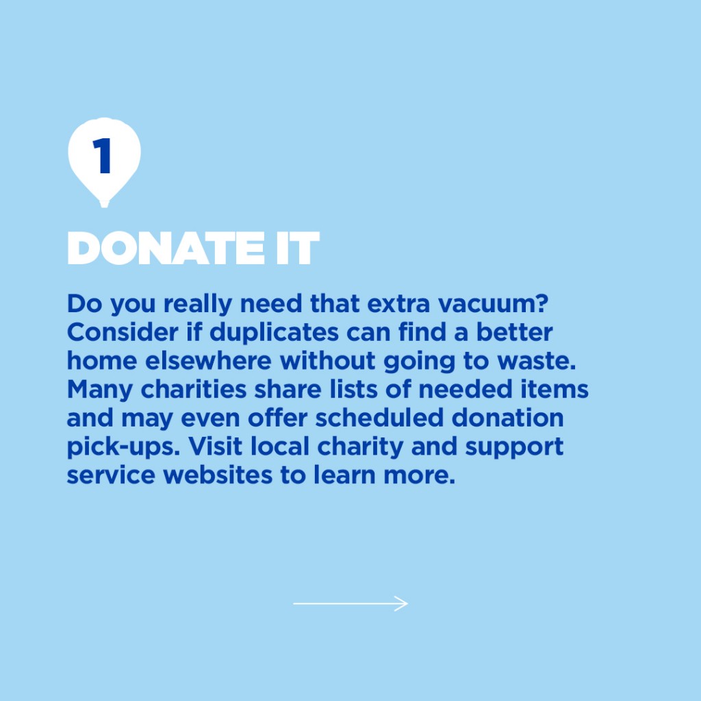 Step 1: Donate It, Spring cleaning add text box. "Do you really need that extra vacuum? Consider if duplicates can find a better home elsewhere without going to waste. Many charities share lists of needed items and may even offer scheduled donation pick-ups. Visit local charity and support service websites to learn more."